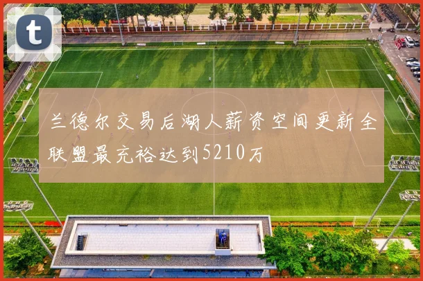 兰德尔交易后湖人薪资空间更新全联盟最充裕达到5210万