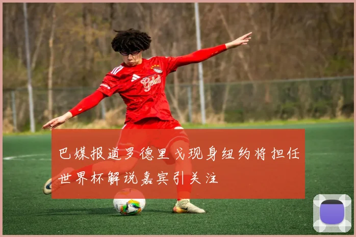 巴媒报道罗德里戈现身纽约将担任世界杯解说嘉宾引关注