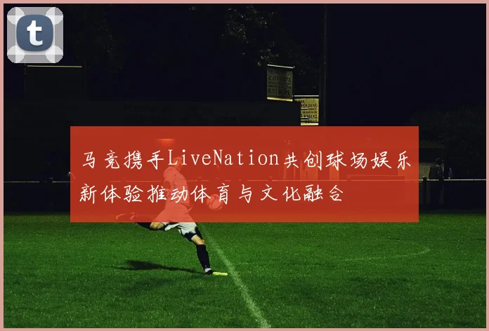 马竞携手LiveNation共创球场娱乐新体验推动体育与文化融合