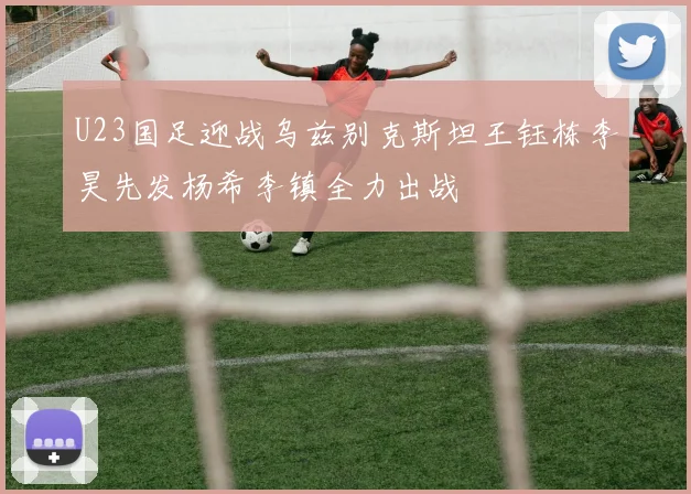 U23国足迎战乌兹别克斯坦王钰栋李昊先发杨希李镇全力出战