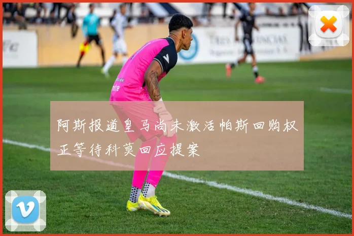 阿斯报道皇马尚未激活帕斯回购权正等待科莫回应提案