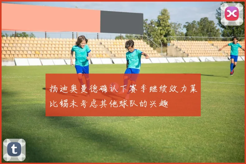 扬迪奥曼德确认下赛季继续效力莱比锡未考虑其他球队的兴趣
