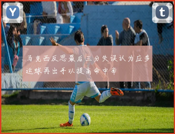 马克西反思最后三分失误认为应多运球再出手以提高命中率