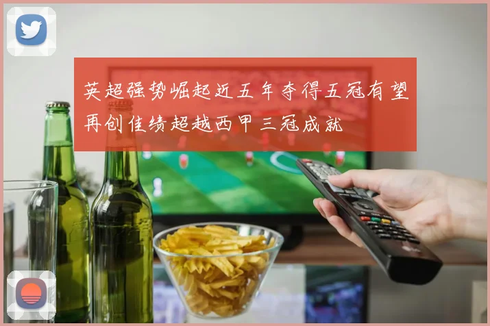 英超强势崛起近五年夺得五冠有望再创佳绩超越西甲三冠成就