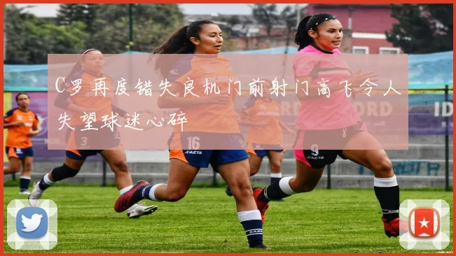 C罗再度错失良机门前射门高飞令人失望球迷心碎