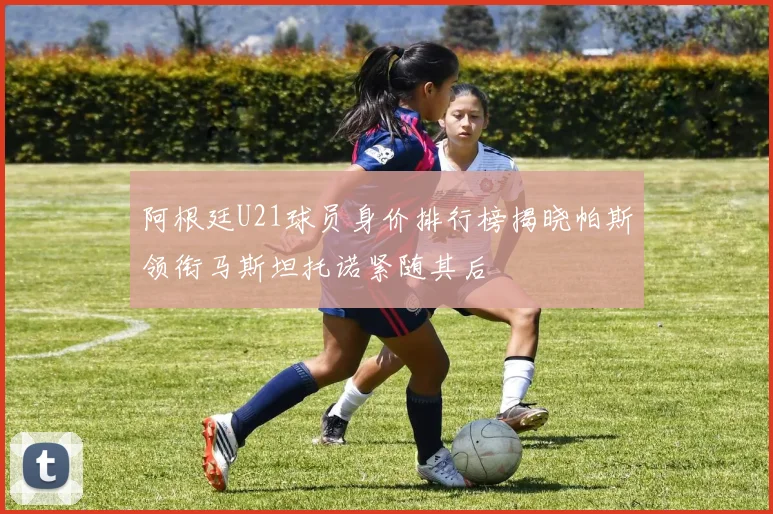 阿根廷U21球员身价排行榜揭晓帕斯领衔马斯坦托诺紧随其后