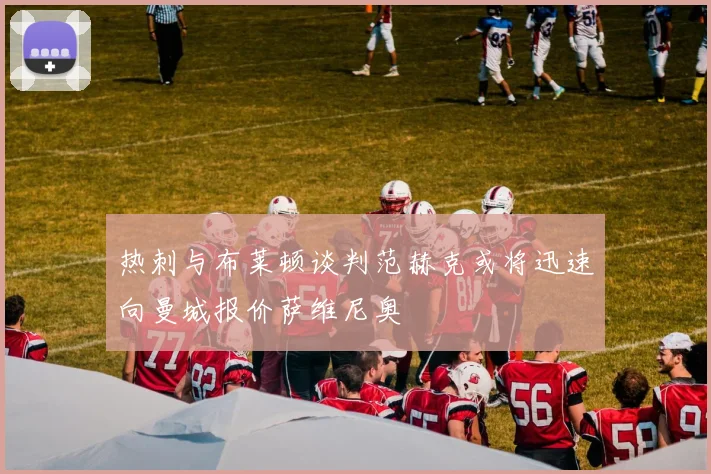热刺与布莱顿谈判范赫克或将迅速向曼城报价萨维尼奥