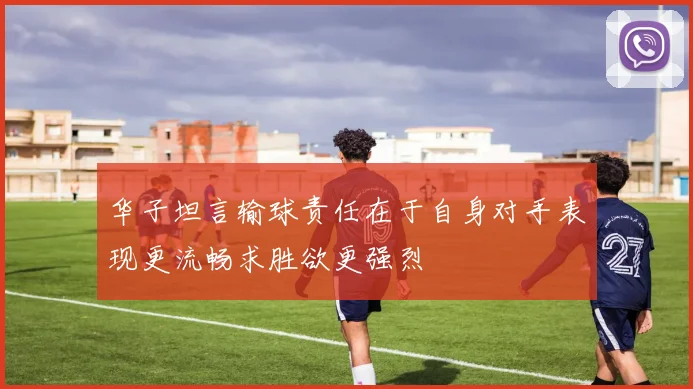 华子坦言输球责任在于自身对手表现更流畅求胜欲更强烈
