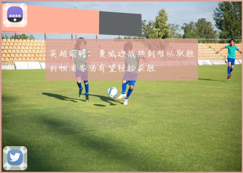英超前瞻：曼城迎战热刺难以取胜利物浦客场有望轻松获胜