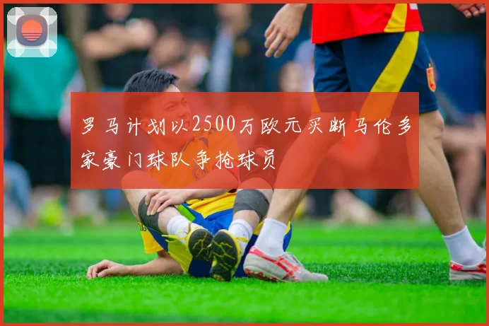 罗马计划以2500万欧元买断马伦多家豪门球队争抢球员