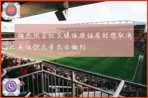 梅西坦言社交媒体烦恼有时想取消关注但无奈无法做到