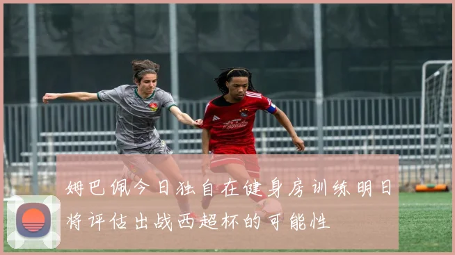 姆巴佩今日独自在健身房训练明日将评估出战西超杯的可能性