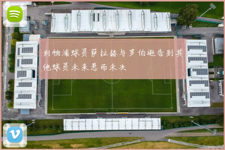 利物浦球员萨拉赫与罗伯逊告别其他球员未来悬而未决