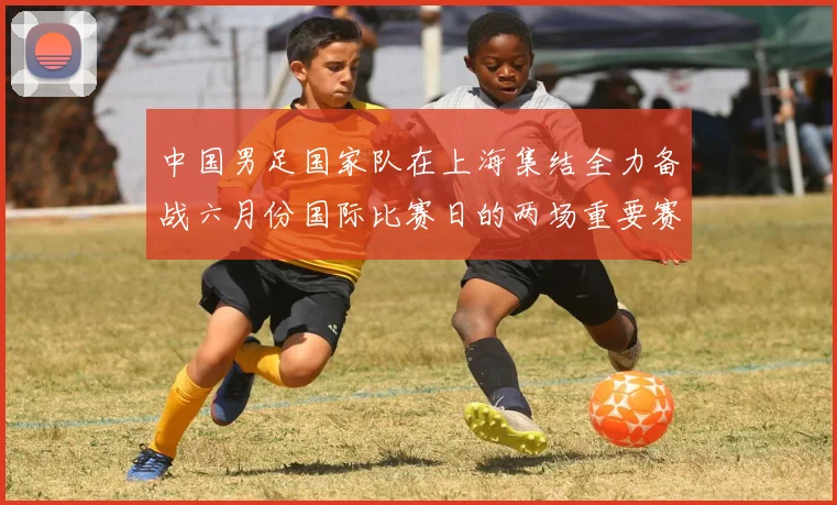 中国男足国家队在上海集结全力备战六月份国际比赛日的两场重要赛事