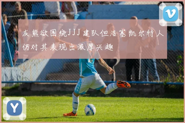 灰熊欲围绕JJJ建队但活塞凯尔特人仍对其表现出浓厚兴趣