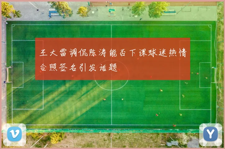 王大雷调侃陈涛能否下课球迷热情合照签名引发话题
