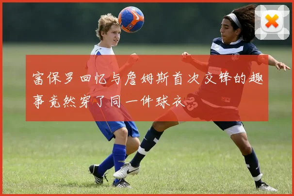 富保罗回忆与詹姆斯首次交锋的趣事竟然穿了同一件球衣