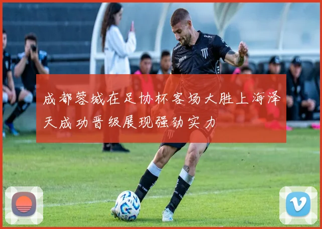 成都蓉城在足协杯客场大胜上海泽天成功晋级展现强劲实力