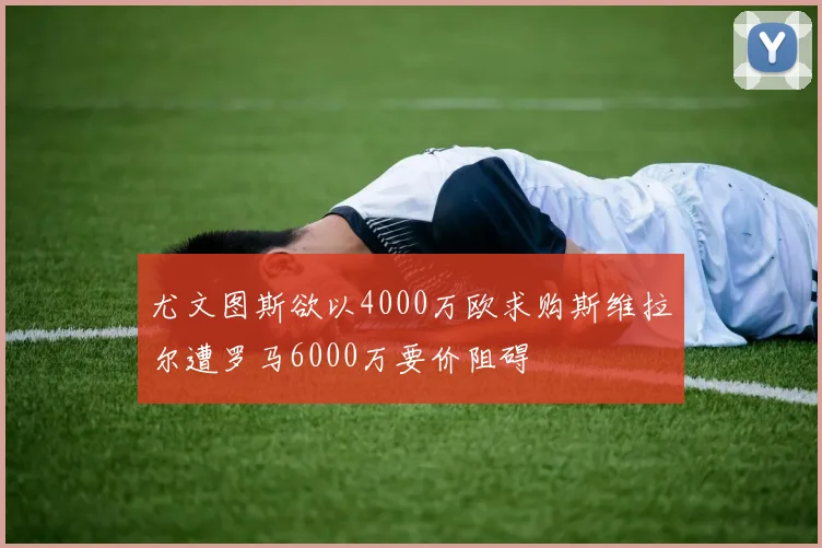 尤文图斯欲以4000万欧求购斯维拉尔遭罗马6000万要价阻碍