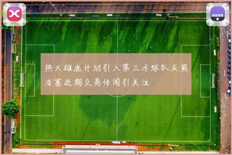 热火雄鹿计划引入第三方球队灰熊活塞近期交易传闻引关注