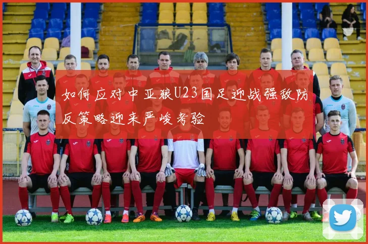 如何应对中亚狼U23国足迎战强敌防反策略迎来严峻考验