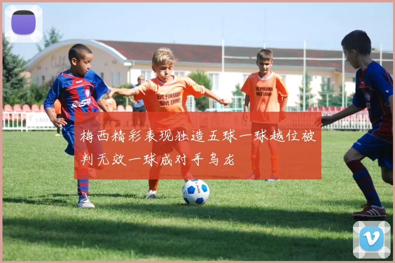 梅西精彩表现独造五球一球越位被判无效一球成对手乌龙