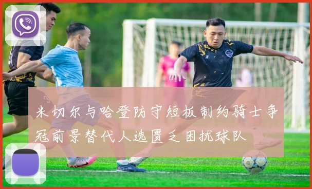 米切尔与哈登防守短板制约骑士争冠前景替代人选匮乏困扰球队