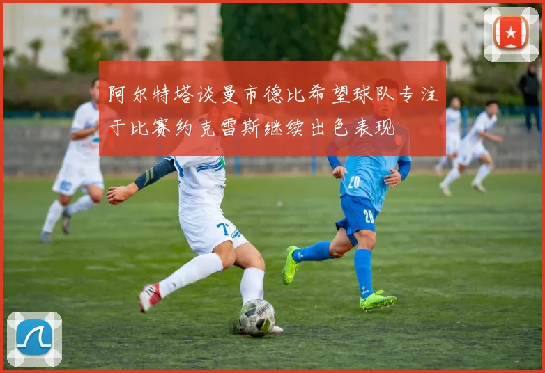 阿尔特塔谈曼市德比希望球队专注于比赛约克雷斯继续出色表现