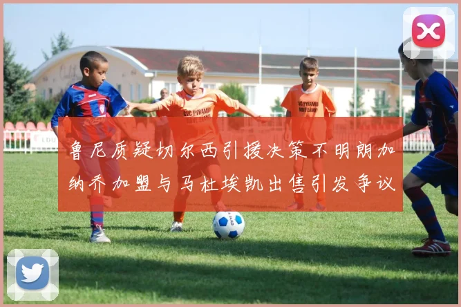 鲁尼质疑切尔西引援决策不明朗加纳乔加盟与马杜埃凯出售引发争议