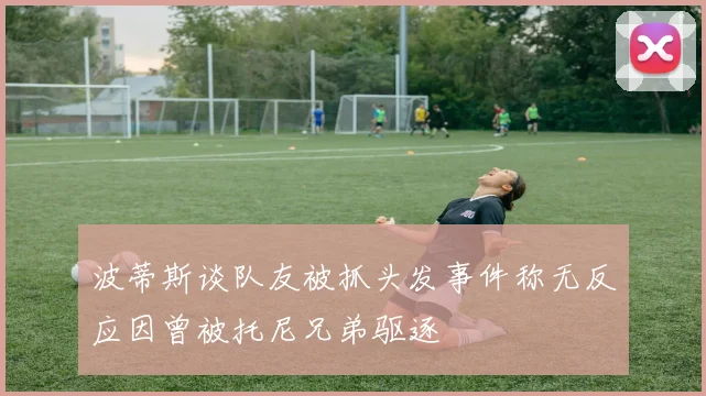 波蒂斯谈队友被抓头发事件称无反应因曾被托尼兄弟驱逐