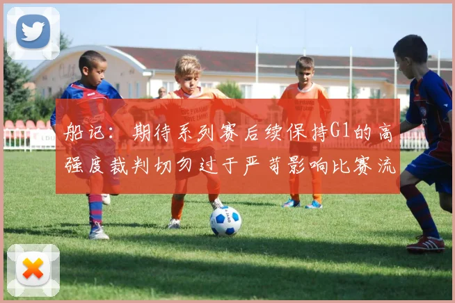 船记：期待系列赛后续保持G1的高强度裁判切勿过于严苛影响比赛流畅性